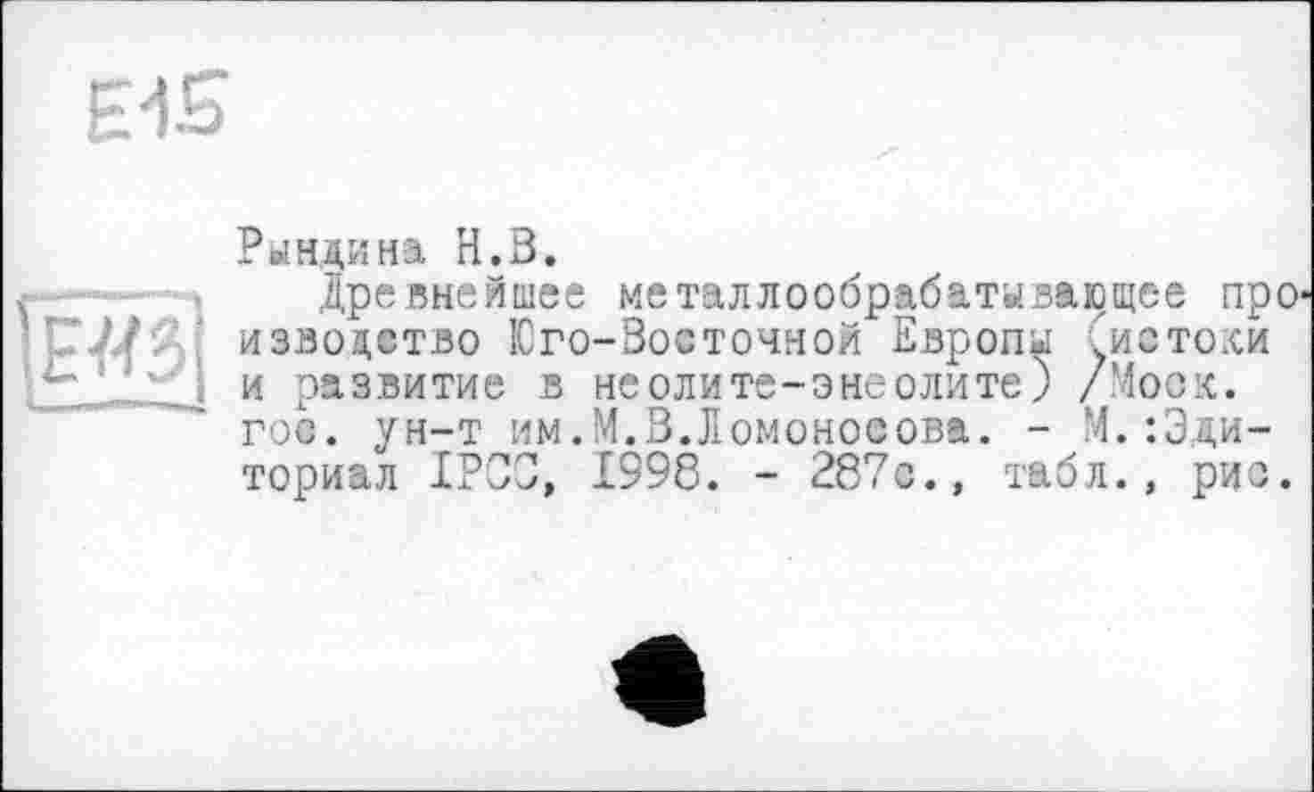 ﻿ЕИ£>
\Ж
Рындина Н.В.
Древнейшее металлообрабатывающее про изволство Юго-Восточной Европы ^истоки и развитие в неолите-энеолите) /Моск, гос. ун-т им.М.В.Ломоносова. - М.:Эди-ториал ІРСЗ, 1998. - 287с., табл., рис.